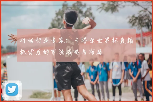 对话行业专家：卡塔尔世界杯直播权背后的市场战略与布局