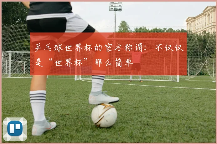 乒乓球世界杯的官方称谓：不仅仅是“世界杯”那么简单