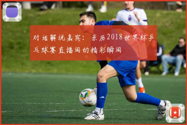 对话解说嘉宾：亲历2018世界杯乒乓球赛直播间的精彩瞬间