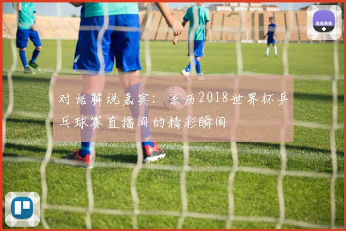 对话解说嘉宾：亲历2018世界杯乒乓球赛直播间的精彩瞬间