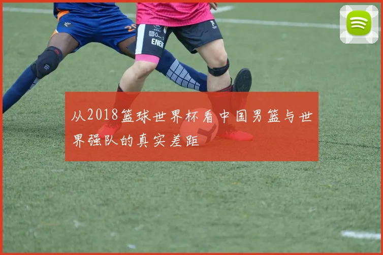 从2018篮球世界杯看中国男篮与世界强队的真实差距