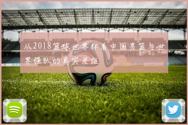 从2018篮球世界杯看中国男篮与世界强队的真实差距