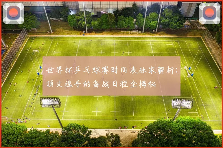 世界杯乒乓球赛时间表独家解析：顶尖选手的备战日程全揭秘