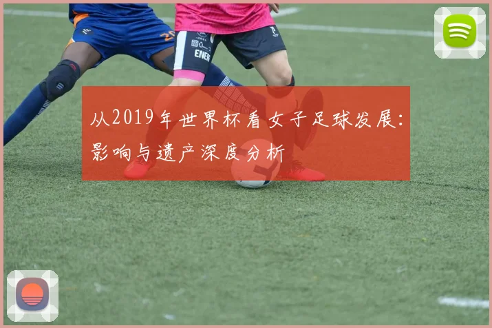 从2019年世界杯看女子足球发展：影响与遗产深度分析