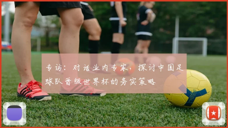 专访：对话业内专家，探讨中国足球队晋级世界杯的务实策略