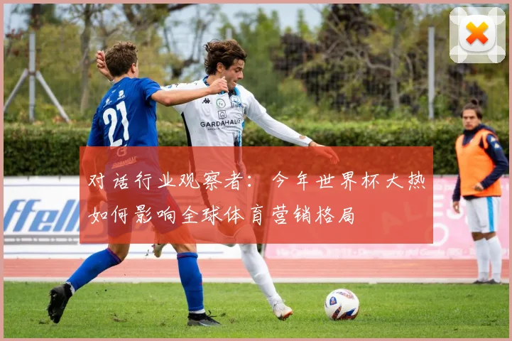 对话行业观察者：今年世界杯大热如何影响全球体育营销格局