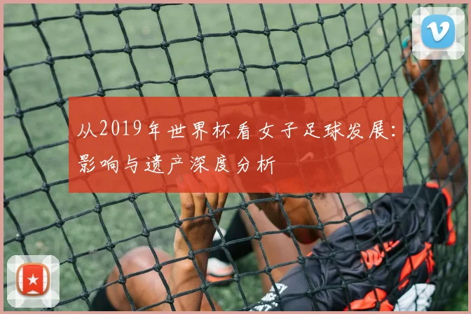 从2019年世界杯看女子足球发展：影响与遗产深度分析