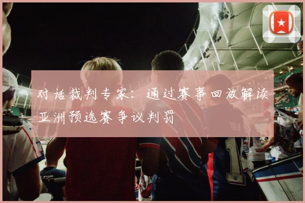 对话裁判专家：通过赛事回放解读亚洲预选赛争议判罚