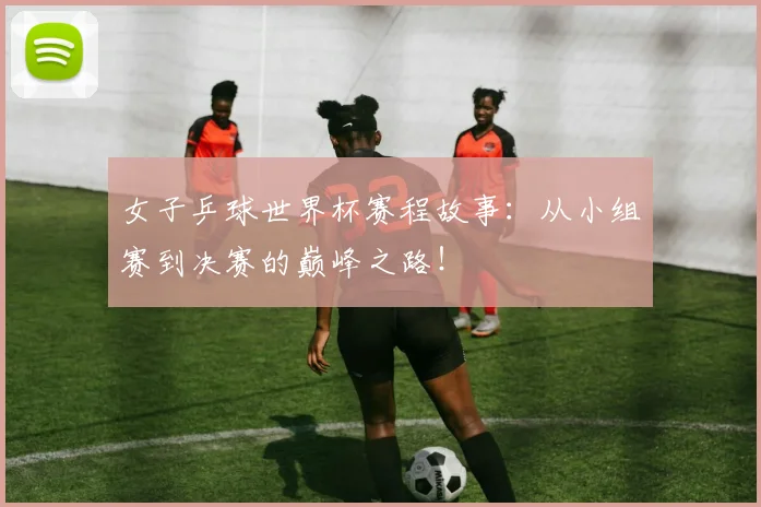 女子乒球世界杯赛程故事：从小组赛到决赛的巅峰之路！