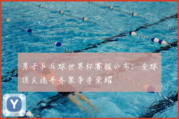 男子乒乓球世界杯赛程公布：全球顶尖选手齐聚争夺荣耀
