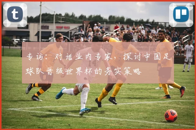 专访：对话业内专家，探讨中国足球队晋级世界杯的务实策略