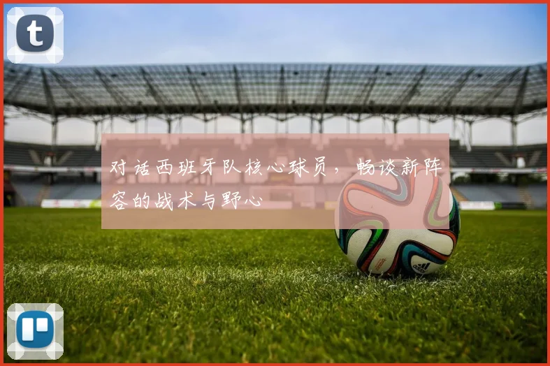 对话西班牙队核心球员，畅谈新阵容的战术与野心